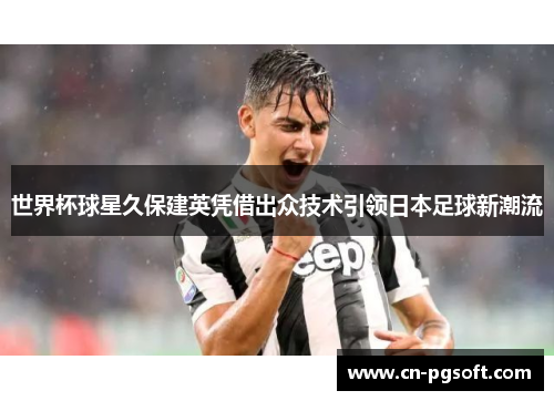 世界杯球星久保建英凭借出众技术引领日本足球新潮流