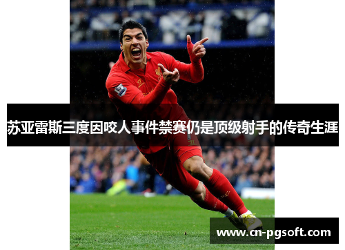 苏亚雷斯三度因咬人事件禁赛仍是顶级射手的传奇生涯