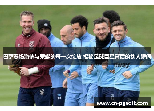 巴萨赛场激情与荣耀的每一次绽放 揭秘足球巨星背后的动人瞬间
