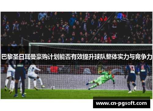 巴黎圣日耳曼豪购计划能否有效提升球队整体实力与竞争力