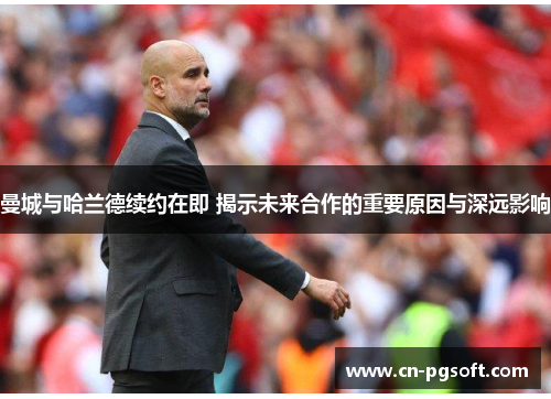 曼城与哈兰德续约在即 揭示未来合作的重要原因与深远影响