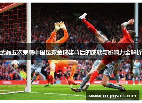 武磊五次荣膺中国足球金球奖背后的成就与影响力全解析