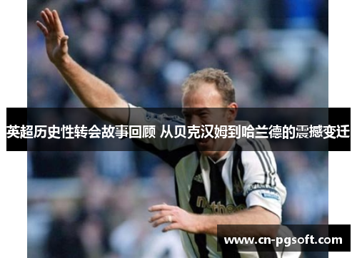 英超历史性转会故事回顾 从贝克汉姆到哈兰德的震撼变迁