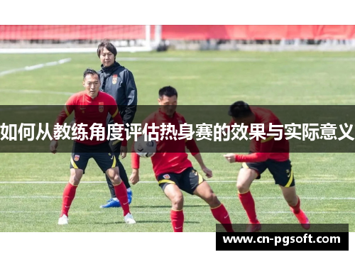 如何从教练角度评估热身赛的效果与实际意义