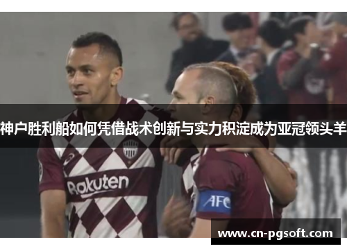 神户胜利船如何凭借战术创新与实力积淀成为亚冠领头羊