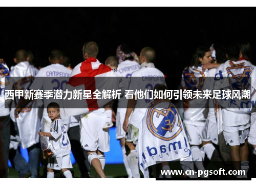 西甲新赛季潜力新星全解析 看他们如何引领未来足球风潮
