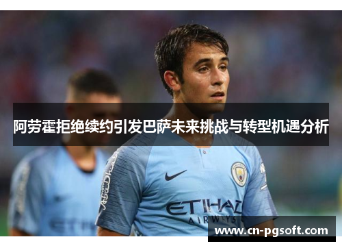 阿劳霍拒绝续约引发巴萨未来挑战与转型机遇分析