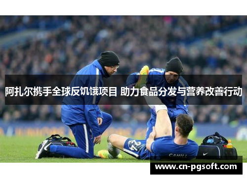 阿扎尔携手全球反饥饿项目 助力食品分发与营养改善行动