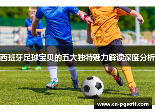 西班牙足球宝贝的五大独特魅力解读深度分析