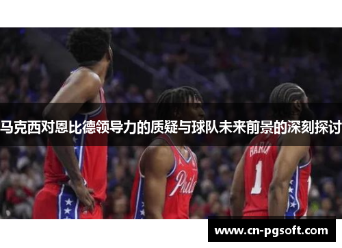 马克西对恩比德领导力的质疑与球队未来前景的深刻探讨