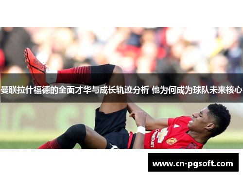 曼联拉什福德的全面才华与成长轨迹分析 他为何成为球队未来核心